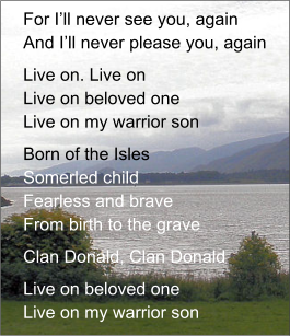 For I’ll never see you, againAnd I’ll never please you, again Live on. Live onLive on beloved oneLive on my warrior son Born of the IslesSomerled childFearless and braveFrom birth to the grave Clan Donald, Clan Donald Live on beloved oneLive on my warrior son