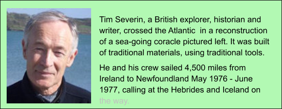 Tim Severin, a British explorer, historian and writer, crossed the Atlantic  in a reconstruction of a sea-going coracle pictured left. It was built of traditional materials, using traditional tools. He and his crew sailed 4,500 miles from Ireland to Newfoundland May 1976 - June 1977, calling at the Hebrides and Iceland on the way.
