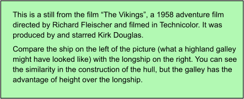 This is a still from the film “The Vikings”, a 1958 adventure film directed by Richard Fleischer and filmed in Technicolor. It was produced by and starred Kirk Douglas. Compare the ship on the left of the picture (what a highland galley might have looked like) with the longship on the right. You can see the similarity in the construction of the hull, but the galley has the advantage of height over the longship.