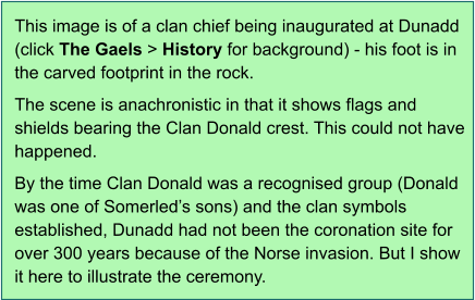 This image is of a clan chief being inaugurated at Dunadd (click The Gaels > History for background) - his foot is in the carved footprint in the rock.  The scene is anachronistic in that it shows flags and shields bearing the Clan Donald crest. This could not have happened.  By the time Clan Donald was a recognised group (Donald was one of Somerled’s sons) and the clan symbols established, Dunadd had not been the coronation site for over 300 years because of the Norse invasion. But I show it here to illustrate the ceremony.