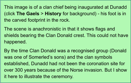 This image is of a clan chief being inaugurated at Dunadd (click The Gaels > History for background) - his foot is in the carved footprint in the rock.  The scene is anachronistic in that it shows flags and shields bearing the Clan Donald crest. This could not have happened.  By the time Clan Donald was a recognised group (Donald was one of Somerled’s sons) and the clan symbols established, Dunadd had not been the coronation site for over 300 years because of the Norse invasion. But I show it here to illustrate the ceremony.